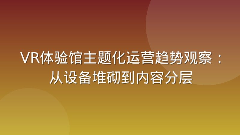 VR体验馆主题化运营趋势观察：从设备堆砌到内容分层